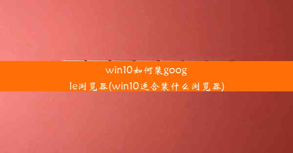 win10如何装google浏览器(win10适合装什么浏览器)