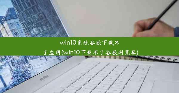 win10系统谷歌下载不了应用(win10下载不了谷歌浏览器)