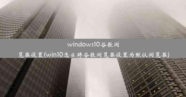 windows10谷歌浏览器设置(win10怎么将谷歌浏览器设置为默认浏览器)