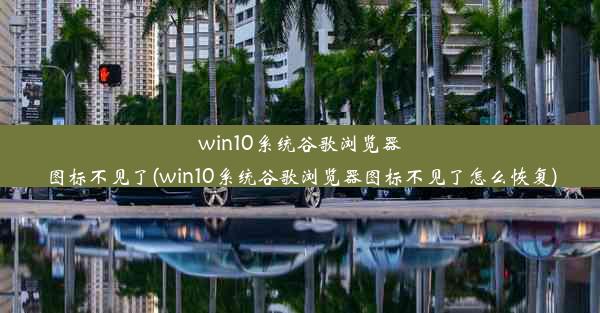 win10系统谷歌浏览器图标不见了(win10系统谷歌浏览器图标不见了怎么恢复)