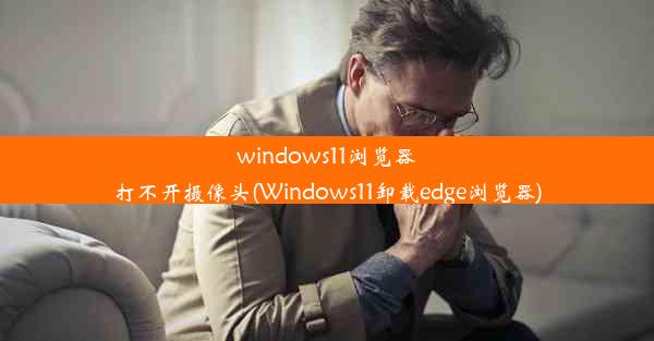 windows11浏览器打不开摄像头(Windows11卸载edge浏览器)