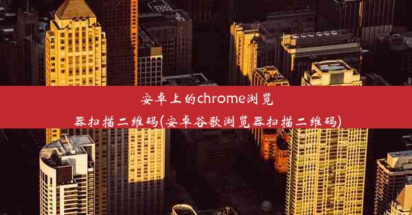 安卓上的chrome浏览器扫描二维码(安卓谷歌浏览器扫描二维码)