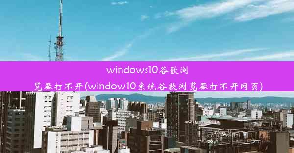 windows10谷歌浏览器打不开(window10系统谷歌浏览器打不开网页)