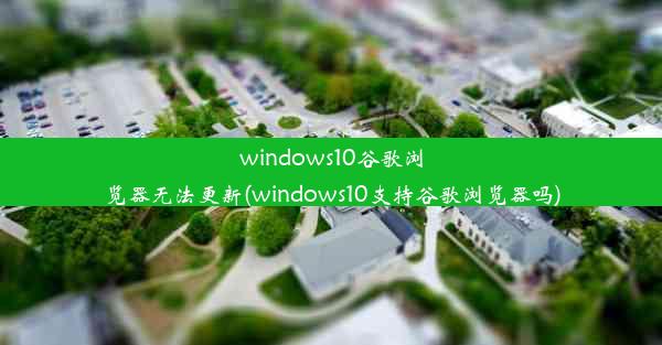 windows10谷歌浏览器无法更新(windows10支持谷歌浏览器吗)