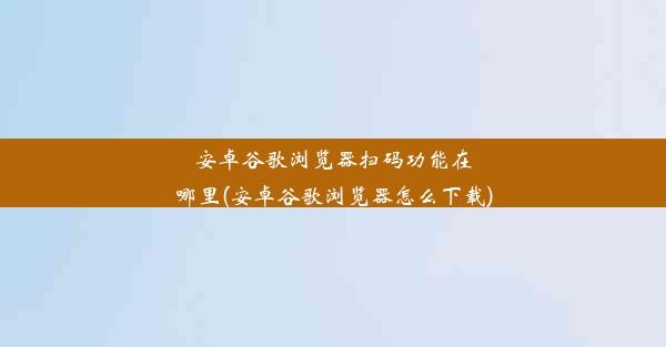 安卓谷歌浏览器扫码功能在哪里(安卓谷歌浏览器怎么下载)