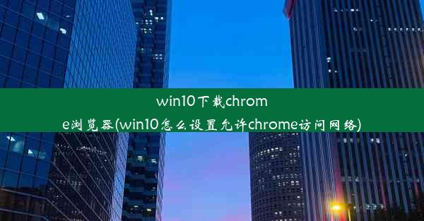 win10下载chrome浏览器(win10怎么设置允许chrome访问网络)