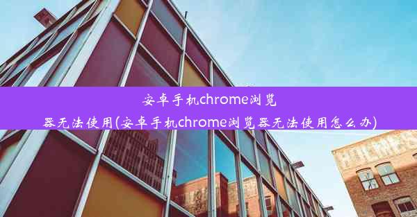 安卓手机chrome浏览器无法使用(安卓手机chrome浏览器无法使用怎么办)