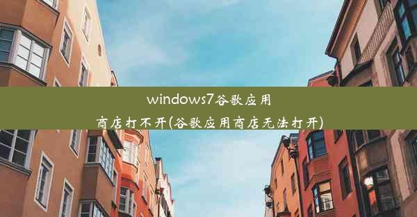 windows7谷歌应用商店打不开(谷歌应用商店无法打开)