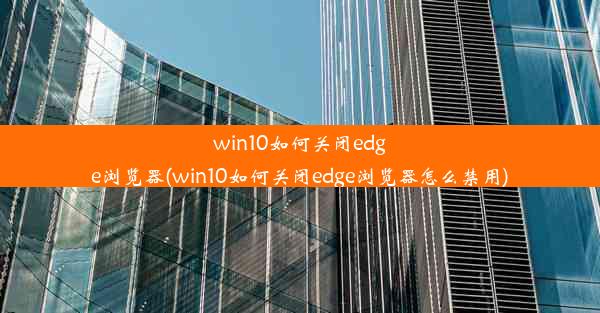 win10如何关闭edge浏览器(win10如何关闭edge浏览器怎么禁用)