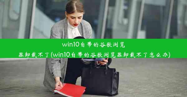 win10自带的谷歌浏览器卸载不了(win10自带的谷歌浏览器卸载不了怎么办)