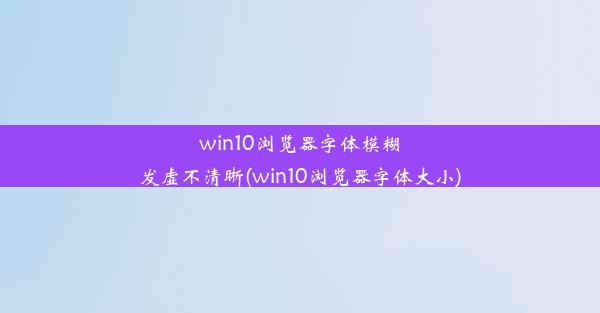 win10浏览器字体模糊发虚不清晰(win10浏览器字体大小)