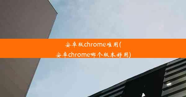 安卓版chrome难用(安卓chrome哪个版本好用)