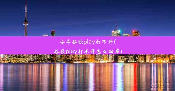 安卓谷歌play打不开(谷歌play打不开怎么回事)