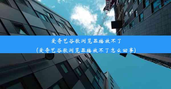 爱奇艺谷歌浏览器播放不了(爱奇艺谷歌浏览器播放不了怎么回事)