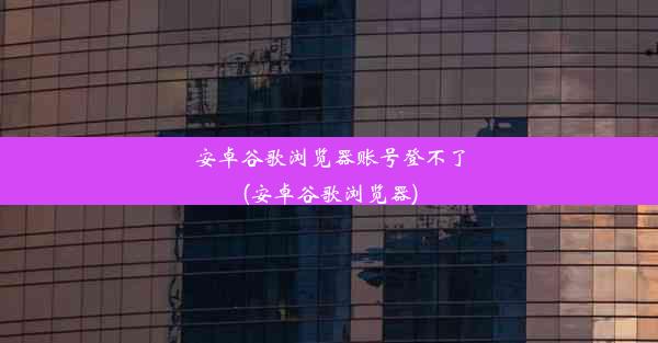 安卓谷歌浏览器账号登不了(安卓谷歌浏览器)