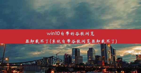 win10自带的谷歌浏览器卸载不了(系统自带谷歌浏览器卸载不了)