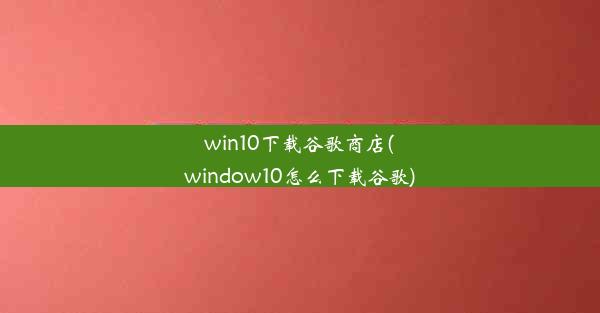 win10下载谷歌商店(window10怎么下载谷歌)