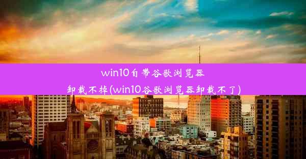 win10自带谷歌浏览器卸载不掉(win10谷歌浏览器卸载不了)