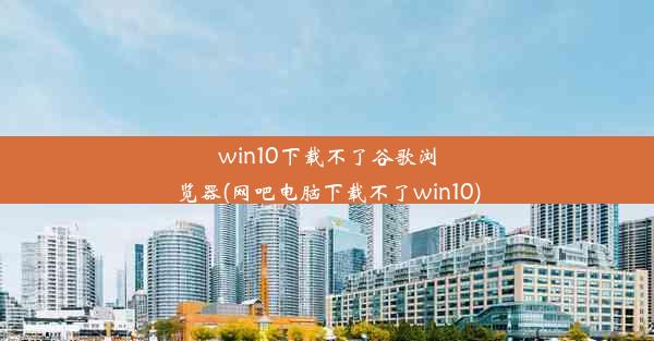 win10下载不了谷歌浏览器(网吧电脑下载不了win10)