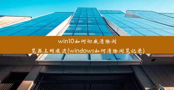 win10如何彻底清除浏览器上网痕迹(windows如何清除浏览记录)