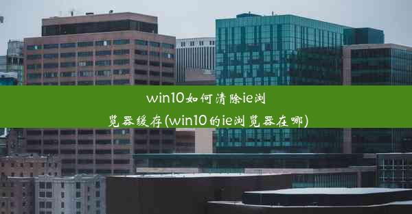 win10如何清除ie浏览器缓存(win10的ie浏览器在哪)