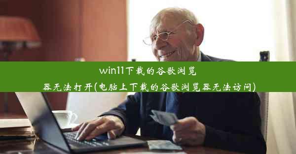 win11下载的谷歌浏览器无法打开(电脑上下载的谷歌浏览器无法访问)