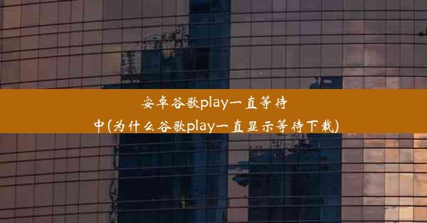 安卓谷歌play一直等待中(为什么谷歌play一直显示等待下载)