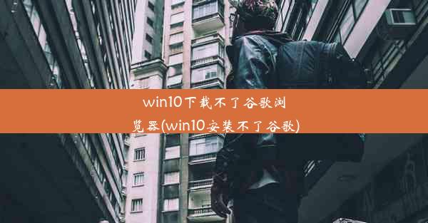 win10下载不了谷歌浏览器(win10安装不了谷歌)