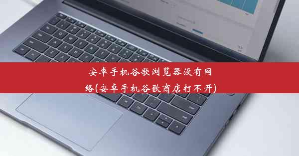 安卓手机谷歌浏览器没有网络(安卓手机谷歌商店打不开)