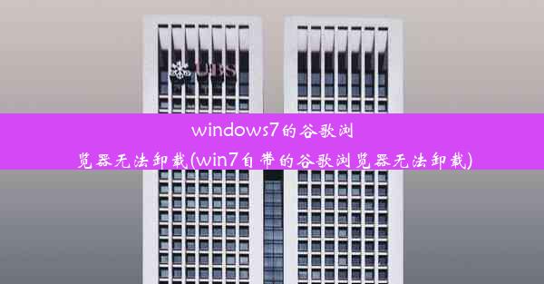 windows7的谷歌浏览器无法卸载(win7自带的谷歌浏览器无法卸载)