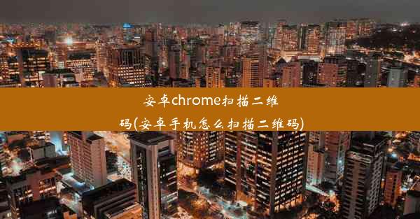 安卓chrome扫描二维码(安卓手机怎么扫描二维码)