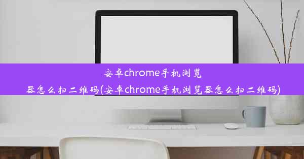 安卓chrome手机浏览器怎么扫二维码(安卓chrome手机浏览器怎么扫二维码)