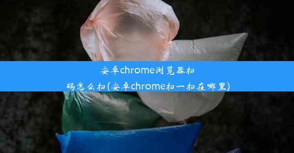 安卓chrome浏览器扫码怎么扫(安卓chrome扫一扫在哪里)