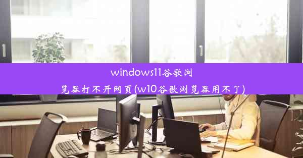 windows11谷歌浏览器打不开网页(w10谷歌浏览器用不了)