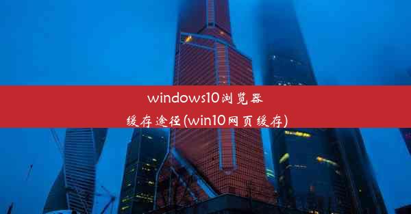 windows10浏览器缓存途径(win10网页缓存)