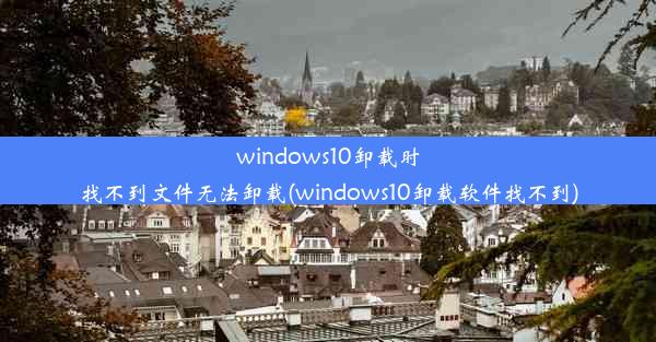 windows10卸载时找不到文件无法卸载(windows10卸载软件找不到)