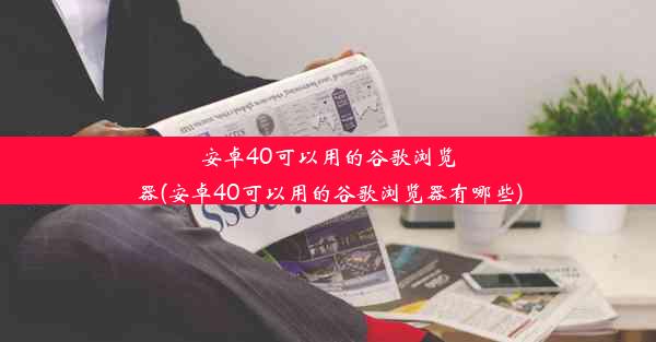 安卓40可以用的谷歌浏览器(安卓40可以用的谷歌浏览器有哪些)