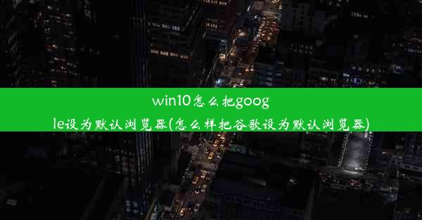 win10怎么把google设为默认浏览器(怎么样把谷歌设为默认浏览器)