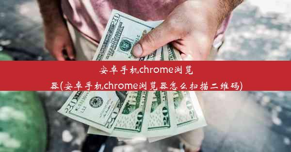 安卓手机chrome浏览器(安卓手机chrome浏览器怎么扫描二维码)