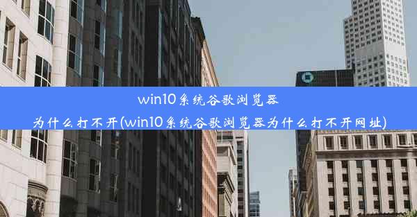 win10系统谷歌浏览器为什么打不开(win10系统谷歌浏览器为什么打不开网址)