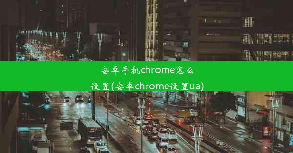 安卓手机chrome怎么设置(安卓chrome设置ua)