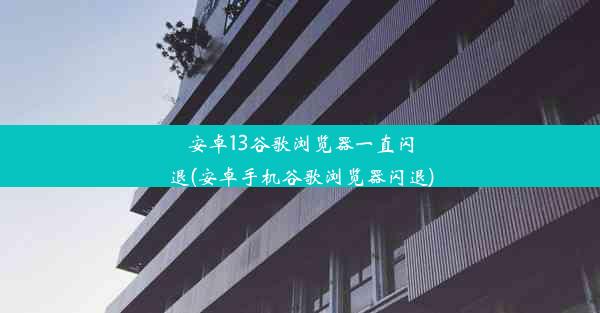 安卓13谷歌浏览器一直闪退(安卓手机谷歌浏览器闪退)