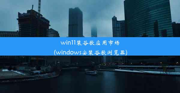 win11装谷歌应用市场(windows安装谷歌浏览器)