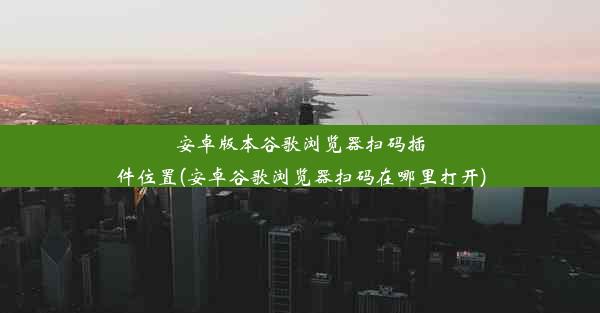 安卓版本谷歌浏览器扫码插件位置(安卓谷歌浏览器扫码在哪里打开)