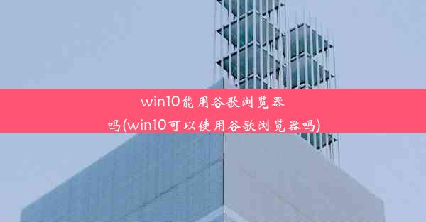 win10能用谷歌浏览器吗(win10可以使用谷歌浏览器吗)