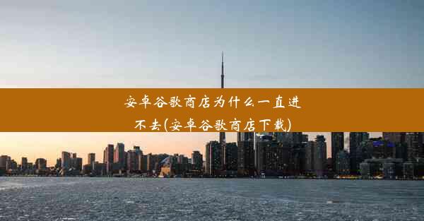 安卓谷歌商店为什么一直进不去(安卓谷歌商店下载)