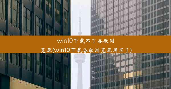 win10下载不了谷歌浏览器(win10下载谷歌浏览器用不了)