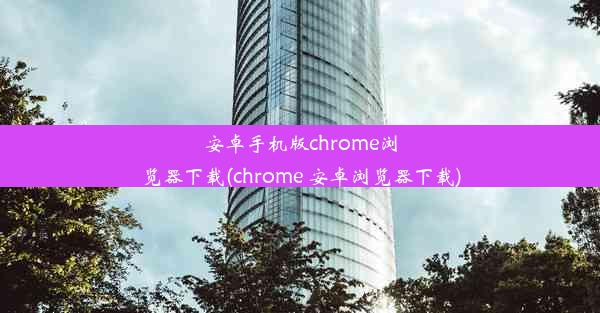 安卓手机版chrome浏览器下载(chrome 安卓浏览器下载)