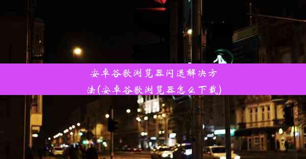 安卓谷歌浏览器闪退解决方法(安卓谷歌浏览器怎么下载)