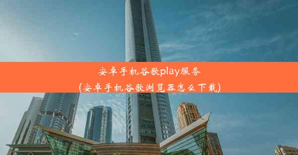 安卓手机谷歌play服务(安卓手机谷歌浏览器怎么下载)